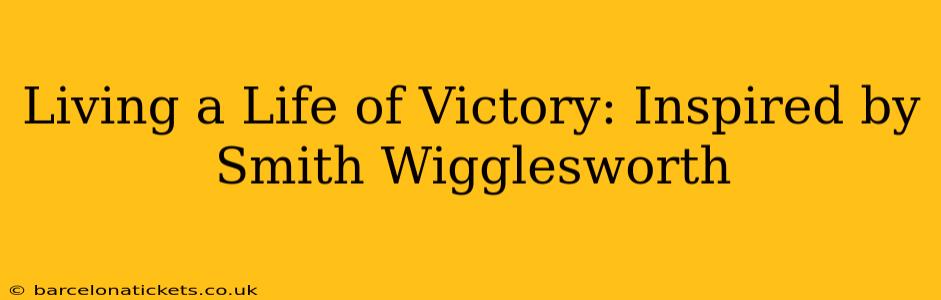 Living a Life of Victory: Inspired by Smith Wigglesworth